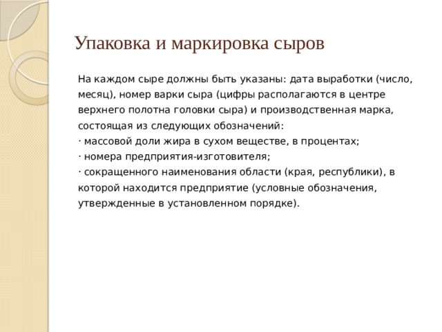 Упаковка и маркировка сыров На каждом сыре должны быть указаны: дата выработки (число, месяц), номер варки сыра (цифры располагаются в центре верхнего полотна головки сыра) и производственная марка, состоящая из следующих обозначений: · массовой доли жира в сухом веществе, в процентах; · номера предприятия-изготовителя; · сокращенного наименования области (края, республики), в которой находится предприятие (условные обозначения, утвержденные в установленном порядке). 