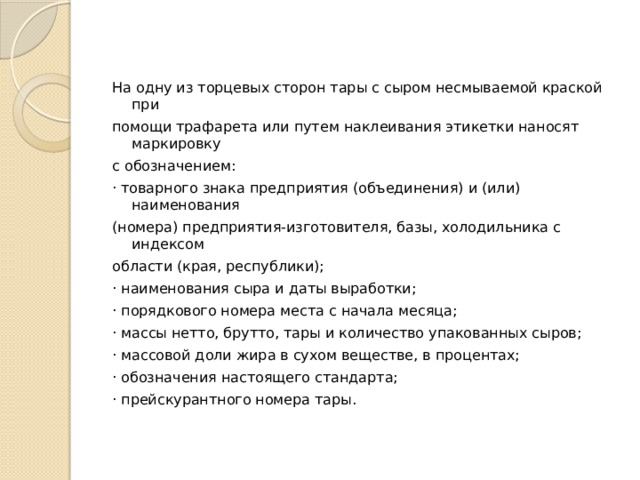 На одну из торцевых сторон тары с сыром несмываемой краской при помощи трафарета или путем наклеивания этикетки наносят маркировку с обозначением: · товарного знака предприятия (объединения) и (или) наименования (номера) предприятия-изготовителя, базы, холодильника с индексом области (края, республики); · наименования сыра и даты выработки; · порядкового номера места с начала месяца; · массы нетто, брутто, тары и количество упакованных сыров; · массовой доли жира в сухом веществе, в процентах; · обозначения настоящего стандарта; · прейскурантного номера тары. 