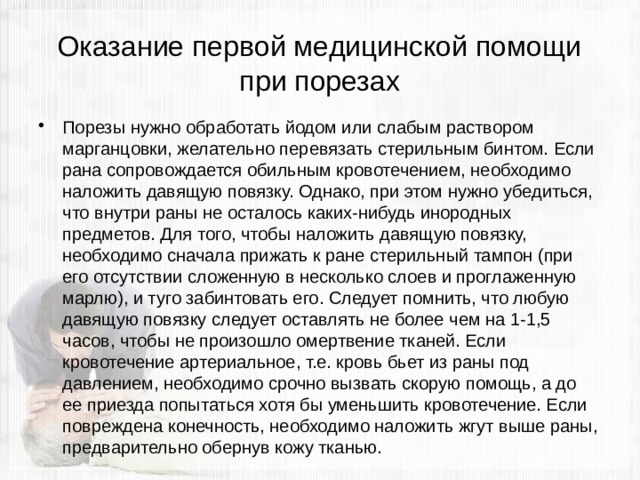Оказание первой медицинской помощи при порезах Порезы нужно обработать йодом или слабым раствором марганцовки, желательно перевязать стерильным бинтом. Если рана сопровождается обильным кровотечением, необходимо наложить давящую повязку. Однако, при этом нужно убедиться, что внутри раны не осталось каких-нибудь инородных предметов. Для того, чтобы наложить давящую повязку, необходимо сначала прижать к ране стерильный тампон (при его отсутствии сложенную в несколько слоев и проглаженную марлю), и туго забинтовать его. Следует помнить, что любую давящую повязку следует оставлять не более чем на 1-1,5 часов, чтобы не произошло омертвение тканей. Если кровотечение артериальное, т.е. кровь бьет из раны под давлением, необходимо срочно вызвать скорую помощь, а до ее приезда попытаться хотя бы уменьшить кровотечение. Если повреждена конечность, необходимо наложить жгут выше раны, предварительно обернув кожу тканью. 