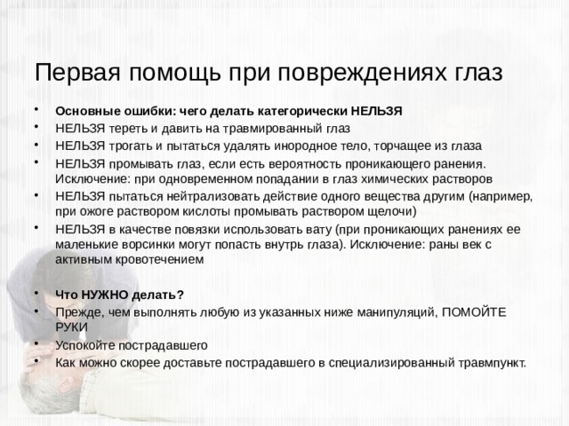 Первая помощь при повреждениях глаз Основные ошибки: чего делать категорически НЕЛЬЗЯ НЕЛЬЗЯ тереть и давить на травмированный глаз НЕЛЬЗЯ трогать и пытаться удалять инородное тело, торчащее из глаза НЕЛЬЗЯ промывать глаз, если есть вероятность проникающего ранения. Исключение: при одновременном попадании в глаз химических растворов НЕЛЬЗЯ пытаться нейтрализовать действие одного вещества другим (например, при ожоге раствором кислоты промывать раствором щелочи) НЕЛЬЗЯ в качестве повязки использовать вату (при проникающих ранениях ее маленькие ворсинки могут попасть внутрь глаза). Исключение: раны век с активным кровотечением Что НУЖНО делать? Прежде, чем выполнять любую из указанных ниже манипуляций, ПОМОЙТЕ РУКИ Успокойте пострадавшего Как можно скорее доставьте пострадавшего в специализированный травмпункт. 