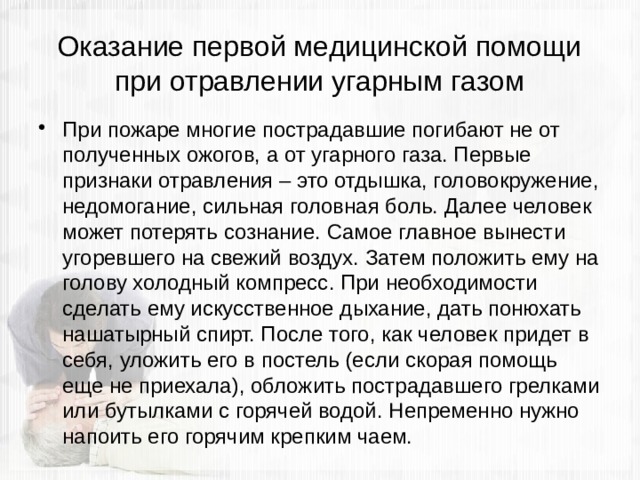 Оказание первой медицинской помощи при отравлении угарным газом При пожаре многие пострадавшие погибают не от полученных ожогов, а от угарного газа. Первые признаки отравления – это отдышка, головокружение, недомогание, сильная головная боль. Далее человек может потерять сознание. Самое главное вынести угоревшего на свежий воздух. Затем положить ему на голову холодный компресс. При необходимости сделать ему искусственное дыхание, дать понюхать нашатырный спирт. После того, как человек придет в себя, уложить его в постель (если скорая помощь еще не приехала), обложить пострадавшего грелками или бутылками с горячей водой. Непременно нужно напоить его горячим крепким чаем. 