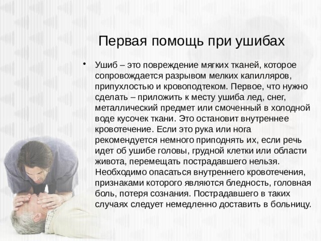 Первая помощь при ушибах Ушиб – это повреждение мягких тканей, которое сопровождается разрывом мелких капилляров, припухлостью и кровоподтеком. Первое, что нужно сделать – приложить к месту ушиба лед, снег, металлический предмет или смоченный в холодной воде кусочек ткани. Это остановит внутреннее кровотечение. Если это рука или нога рекомендуется немного приподнять их, если речь идет об ушибе головы, грудной клетки или области живота, перемещать пострадавшего нельзя. Необходимо опасаться внутреннего кровотечения, признаками которого являются бледность, головная боль, потеря сознания. Пострадавшего в таких случаях следует немедленно доставить в больницу. 