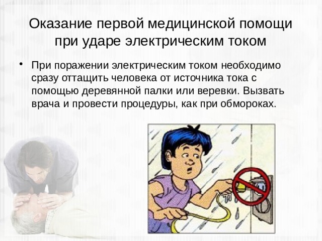 Оказание первой медицинской помощи при ударе электрическим током При поражении электрическим током необходимо сразу оттащить человека от источника тока с помощью деревянной палки или веревки. Вызвать врача и провести процедуры, как при обмороках. 