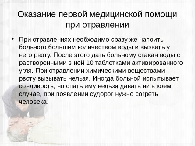 Оказание первой медицинской помощи при отравлении При отравлениях необходимо сразу же напоить больного большим количеством воды и вызвать у него рвоту. После этого дать больному стакан воды с растворенными в ней 10 таблетками активированного угля. При отравлении химическими веществами рвоту вызывать нельзя. Иногда больной испытывает сонливость, но спать ему нельзя давать ни в коем случае, при появлении судорог нужно согреть человека. 