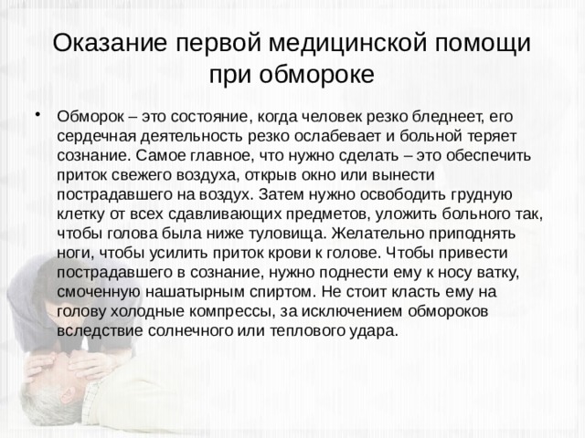 Оказание первой медицинской помощи при обмороке Обморок – это состояние, когда человек резко бледнеет, его сердечная деятельность резко ослабевает и больной теряет сознание. Самое главное, что нужно сделать – это обеспечить приток свежего воздуха, открыв окно или вынести пострадавшего на воздух. Затем нужно освободить грудную клетку от всех сдавливающих предметов, уложить больного так, чтобы голова была ниже туловища. Желательно приподнять ноги, чтобы усилить приток крови к голове. Чтобы привести пострадавшего в сознание, нужно поднести ему к носу ватку, смоченную нашатырным спиртом. Не стоит класть ему на голову холодные компрессы, за исключением обмороков вследствие солнечного или теплового удара. 
