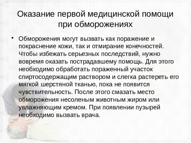 Оказание первой медицинской помощи при обморожениях Обморожения могут вызвать как поражение и покраснение кожи, так и отмирание конечностей. Чтобы избежать серьезных последствий, нужно вовремя оказать пострадавшему помощь. Для этого необходимо обработать пораженный участок спиртосодержащим раствором и слегка растереть его мягкой шерстяной тканью, пока не появится чувствительность. После этого смазать место обморожения несоленым животным жиром или увлажняющим кремом. При появлении пузырей необходимо вызвать врача. 
