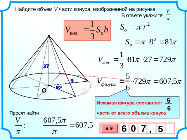  Найдите объем V части конуса, изображенной на рисунке.  В ответе укажите . 27 9 60 0 О 5  Искомая фигура составляет  части от всего объема конуса 6 Просят найти 6 7 0 , 5 В 9 х 3 х 1 0 
