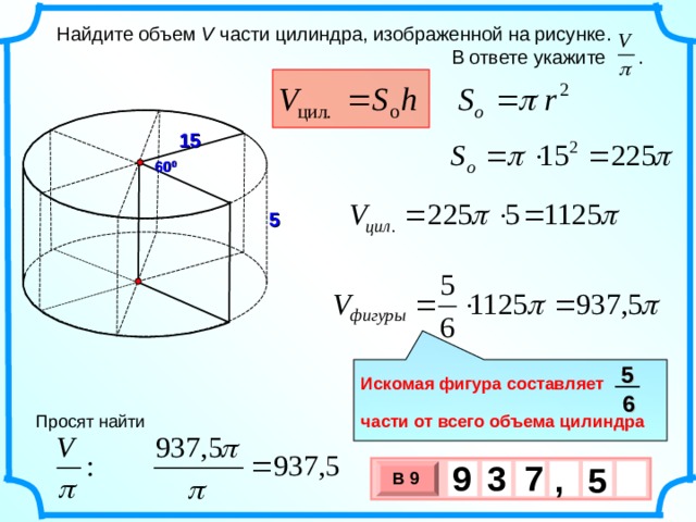  Найдите объем V части цилиндра, изображенной на рисунке.  В ответе укажите . 15 60 0 5 5  Искомая фигура составляет  части от всего объема цилиндра 6 Просят найти 9 7 3 , 5 В 9 х 3 х 1 0 