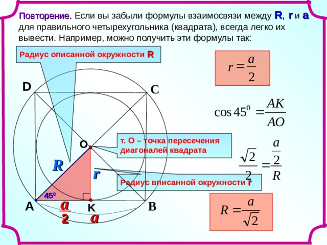 Повторение. Если вы забыли формулы взаимосвязи между R , r  и a  для правильного четырехугольника (квадрата), всегда легко их вывести. Например, можно получить эти формулы так: Радиус описанной окружности  R a  r 2 D С т. О – точка пересечения диагоналей квадрата O R r Радиус вписанной окружности  r 45 0 a В A K a 2 