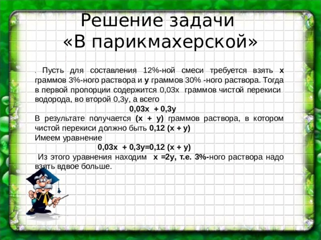 Решение задачи  «В парикмахерской» . Пусть для составления 12%-ной смеси требуется взять x граммов 3%-ного раствора и y граммов 30% -ного раствора. Тогда в первой пропорции содержится 0,03 x граммов чистой перекиси водорода, во второй 0,3 y , а всего  0,03 x + 0,3 y В результате получается ( x + y ) граммов раствора, в котором чистой перекиси должно быть 0,12 ( x + y ) Имеем уравнение  0,03 x + 0,3 y =0,12 ( x + y )  Из этого уравнения находим  x =2 y , т.е. 3%- ного раствора надо взять вдвое больше. 