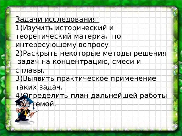 Задачи исследования:  Изучить исторический и теоретический материал по интересующему вопросу Раскрыть некоторые методы решения задач на концентрацию, смеси и сплавы. Выявить практическое применение таких задач. Определить план дальнейшей работы над темой.   