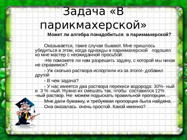 Задача «В парикмахерской» Может ли алгебра понадобиться в парикмахерской? Оказывается, такие случаи бывают. Мне пришлось убедиться в этом, когда однажды в парикмахерской подошел ко мне мастер с неожиданной просьбой: -Не поможете ли нам разрешить задачу, с которой мы никак не справимся? - Уж сколько раствора испортили из-за этого!- добавил другой - В чем задача ? - У нас имеется два раствора перекиси водорода: 30%- ный и 3 % -ный. Нужно их смешать так, чтобы составился 12% -ный раствор. Не можем подыскать правильной пропорции… Мне дали бумажку, и требуемая пропорция была найдена. Она оказалась очень простой. Какой именно ?  