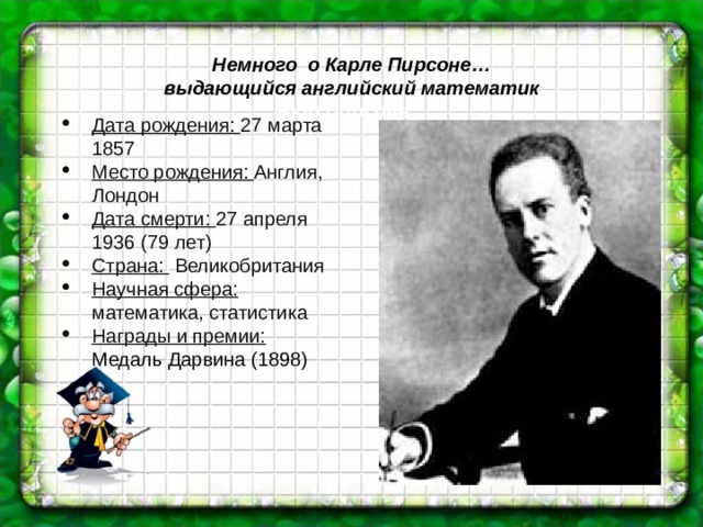 Немного о Карле Пирсоне… выдающийся английский математик Выо Пирсоне … Дата рождения: 27 марта 1857 Место рождения: Англия, Лондон Дата смерти: 27 апреля 1936 (79 лет) Страна:  Великобритания Научная сфера: математика, статистика Награды и премии: Медаль Дарвина (1898) 