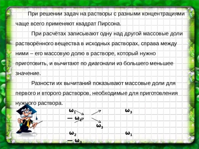  При решении задач на растворы с разными концентрациями чаще всего применяют квадрат Пирсона.  При расчётах записывают одну над другой массовые доли растворённого вещества в исходных растворах, справа между ними – его массовую долю в растворе, который нужно приготовить, и вычитают по диагонали из большего меньшее значение.  Разности их вычитаний показывают массовые доли для первого и второго растворов, необходимые для приготовления нужного раствора.  ω 1  ω 3 — ω 2   ω 3   ω 2  ω 1 — ω 3  