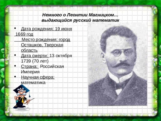 Немного о Леонтии Магницком… выдающийся русский математик Выо Пирсоне … Дата рождения: 19 июня  1669 год  Место рождения: город Осташков, Тверская область Дата смерти: 13 октября 1739 (70 лет) Страна:  Российская Империя Научная сфера: математика 