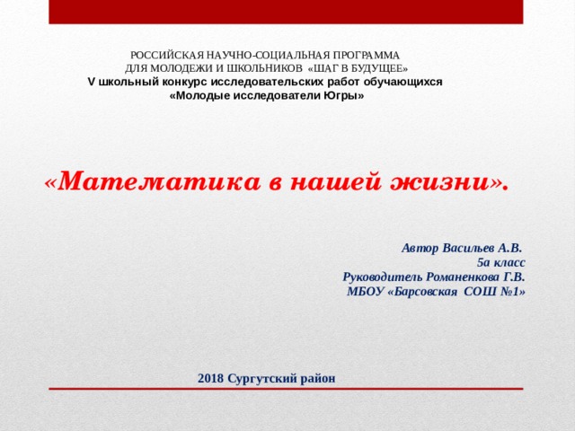 РОССИЙСКАЯ НАУЧНО-СОЦИАЛЬНАЯ ПРОГРАММА ДЛЯ МОЛОДЕЖИ И ШКОЛЬНИКОВ «ШАГ В БУДУЩЕЕ» V школьный конкурс исследовательских работ обучающихся «Молодые исследователи Югры»   «Математика в нашей жизни». Автор Васильев А.В. 5а класс Руководитель Романенкова Г.В. МБОУ «Барсовская СОШ №1»     2018 Сургутский район 