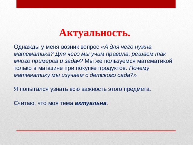 Актуальность. Однажды у меня возник вопрос « А для чего нужна математика?   Для чего мы учим правила, решаем так много примеров и задач?  Мы же пользуемся математикой только в магазине при покупке продуктов.  Почему математику мы изучаем с детского сада?» Я попытался узнать всю важность этого предмета. Считаю, что моя тема актуальна . 