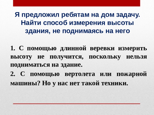 Я предложил ребятам на дом задачу. Найти способ измерения высоты здания, не поднимаясь на него 1. С помощью длинной веревки измерить высоту не получится, поскольку нельзя подниматься на здание. 2. С помощью вертолета или пожарной машины? Но у нас нет такой техники. 