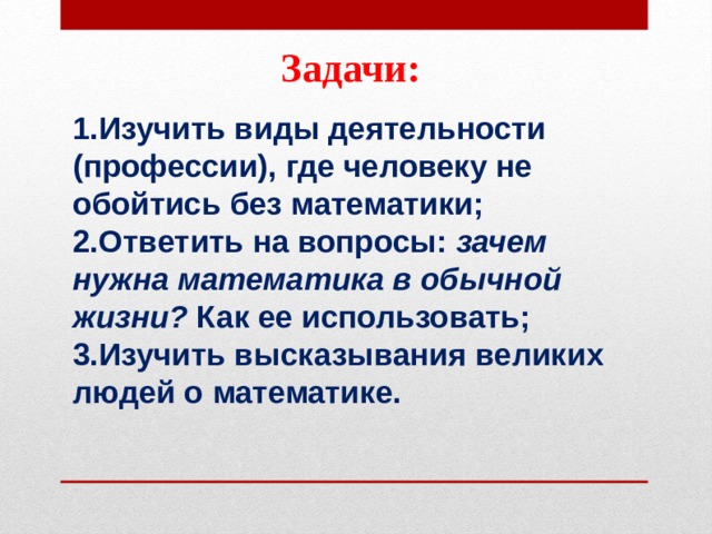 Задачи: Изучить виды деятельности (профессии), где человеку не обойтись без математики; Ответить на вопросы:  зачем нужна математика в обычной жизни?  Как ее использовать; Изучить высказывания великих людей о математике.  