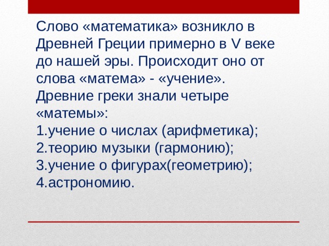 Слово «математика» возникло в Древней Греции примерно в V веке до нашей эры. Происходит оно от слова «матема» - «учение». Древние греки знали четыре «матемы»: учение о числах (арифметика); теорию музыки (гармонию); учение о фигурах(геометрию); астрономию. 