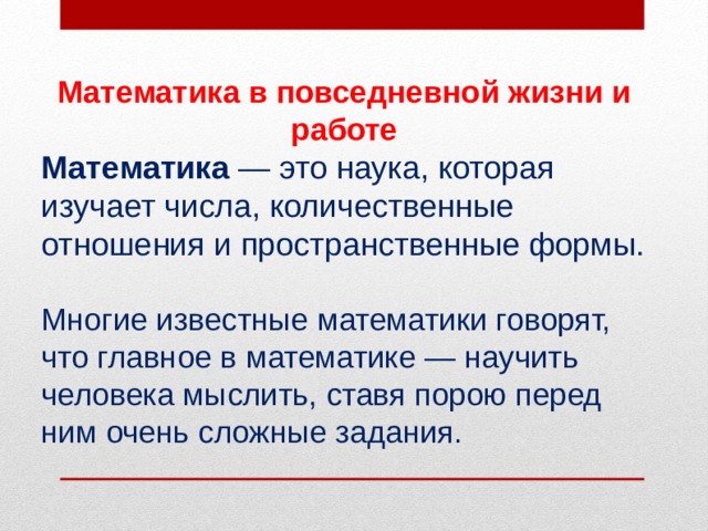 Математика в повседневной жизни и работе Математика  — это наука, которая изучает числа, количественные отношения и пространственные формы. Многие известные математики говорят, что главное в математике — научить человека мыслить, ставя порою перед ним очень сложные задания. 