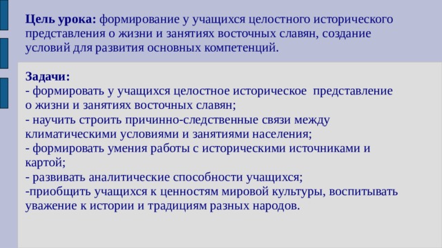 Цель урока: формирование у учащихся целостного исторического представления о жизни и занятиях восточных славян, создание условий для развития основных компетенций.   Задачи:  - формировать у учащихся целостное историческое представление о жизни и занятиях восточных славян;  - научить строить причинно-следственные связи между климатическими условиями и занятиями населения;  - формировать умения работы с историческими источниками и картой;  - развивать аналитические способности учащихся;  -приобщить учащихся к ценностям мировой культуры, воспитывать уважение к истории и традициям разных народов.