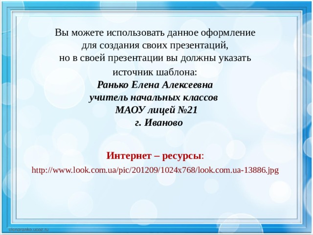 Вы можете использовать данное оформление для создания своих презентаций, но в своей презентации вы должны указать источник шаблона:  Ранько Елена Алексеевна учитель начальных классов МАОУ лицей №21  г. Иваново   Интернет – ресурсы :  http://www.look.com.ua/pic/201209/1024x768/look.com.ua-13886.jpg  