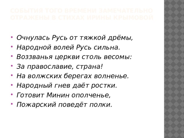 События того времени замечательно отражены в стихах Ирины Крымовой   Очнулась Русь от тяжкой дрёмы, Народной волей Русь сильна. Воззванья церкви столь весомы: За православие, страна! На волжских берегах волненье. Народный гнев даёт ростки. Готовит Минин ополченье, Пожарский поведёт полки. 