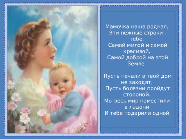 Мамочка наша родная,   Эти нежные строки - тебе.   Самой милой и самой красивой,   Самой доброй на этой Земле.    Пусть печали в твой дом не заходят,   Пусть болезни пройдут стороной.   Мы весь мир поместили в ладони   И тебе подарили одной . 