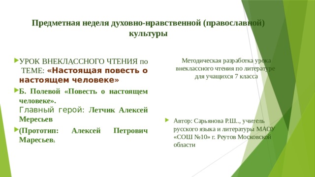 Предметная неделя духовно-нравственной (православной) культуры   УРОК ВНЕКЛАССНОГО ЧТЕНИЯ по ТЕМЕ: «Настоящая повесть о настоящем человеке» Б. Полевой «Повесть о настоящем человеке».  Главный герой: Летчик Алексей Мересьев (Прототип: Алексей Петрович Маресьев ).   Методическая разработка урока внеклассного чтения по литературе для учащихся 7 класса Автор: Сарьянова Р.Ш.., учитель русского языка и литературы МАОУ «СОШ №10» г. Реутов Московской области 