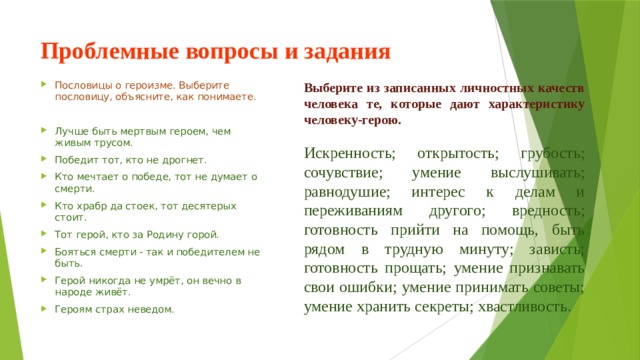 Проблемные вопросы и задания Пословицы о героизме. Выберите пословицу, объясните, как понимаете. Выберите из записанных личностных качеств человека те, которые дают характеристику человеку-герою.  Лучше быть мертвым героем, чем живым трусом. Победит тот, кто не дрогнет. Кто мечтает о победе, тот не думает о смерти. Кто храбр да стоек, тот десятерых стоит. Тот герой, кто за Родину горой. Бояться смерти - так и победителем не быть. Герой никогда не умрёт, он вечно в народе живёт. Героям страх неведом. Искренность; открытость; грубость; сочувствие; умение выслушивать; равнодушие; интерес к делам и переживаниям другого; вредность; готовность прийти на помощь, быть рядом в трудную минуту; зависть; готовность прощать; умение признавать свои ошибки; умение принимать советы; умение хранить секреты; хвастливость. 