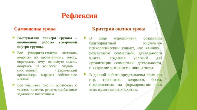 Рефлексия Самооценка урока Критерии оценки урока Выступление спикера группы – оценивание работы товарищей внутри группы. Все учащиеся смогли составить вопросы по прочитанному тексту, определить тему, основную мысль, опираясь на вопросы; создать собственный «Графический органайзер», выражая собственное мнение. Все учащиеся смогли поработать с текстом повести, решить проблемные задания по пословицам. В ходе мероприятия создавался благоприятный социально-психологический климат, что явилось результатом совместной деятельности класса, создания условий для организации совместной деятельности, поощрение активности, инициативы. В данной работе представлены примеры игр, тренингов, вопросов, бесед, направленных на формирование всех этих нравственных качеств. 