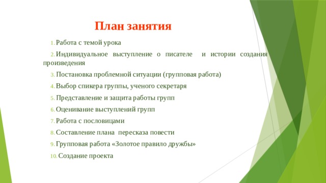 План занятия Работа с темой урока Индивидуальное выступление о писателе и истории создания произведения Постановка проблемной ситуации (групповая работа) Выбор спикера группы, ученого секретаря Представление и защита работы групп Оценивание выступлений групп Работа с пословицами Составление плана пересказа повести Групповая работа «Золотое правило дружбы» Создание проекта 
