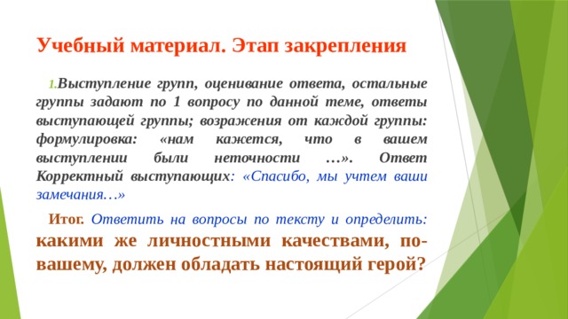 Учебный материал. Этап закрепления Выступление групп, оценивание ответа, остальные группы задают по 1 вопросу по данной теме, ответы выступающей группы; возражения от каждой группы: формулировка: «нам кажется, что в вашем выступлении были неточности …». Ответ Корректный выступающих : «Спасибо, мы учтем ваши замечания…» Итог. Ответить на вопросы по тексту и определить: какими же личностными качествами, по-вашему, должен обладать настоящий герой? 