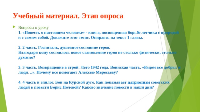 Учебный материал. Этап опроса Вопросы к уроку  1. «Повесть о настоящем человеке» - книга, посвященная борьбе летчика с природой и с самим собой. Докажите этот тезис. Опираясь на текст 1 главы.     2. 2 часть. Госпиталь, душевное состояние героя.  Благодаря кому состоялось новое становление героя не столько физически, столько духовно?     3. 3 часть. Возвращение в строй. Лето 1942 года. Воинская часть. «Рядом все добры: и люди…». Почему все помогают Алексею Мересьеву?     4. 4 часть и эпилог. Бои на Курской дуге. Как показывает патриотизм советских людей в повести Борис Полевой? Каково значение повести в наши дни?   