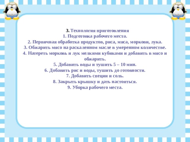Технология приготовления Технология приготовления 1. Подготовка рабочего места. 2. Первичная обработка продуктов, риса, мяса, моркови, лука. 3. Обжарить мясо на раскаленном масле в умеренном количестве. 4. Натереть морковь и лук мелкими кубиками и добавить в мясо и обжарить. 5. Добавить воды и тушить 5 – 10 мин. 6. Добавить рис и воды, тушить до готовности. 7. Добавить специи и соль. 8. Закрыть крышку и дать настояться. 9. Уборка рабочего места. 