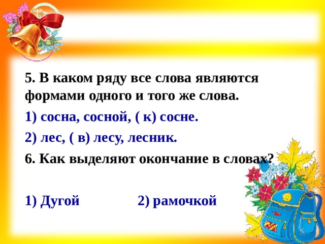 5. В каком ряду все слова являются формами одного и того же слова. 1) сосна, сосной, ( к) сосне. 2) лес, ( в) лесу, лесник. 6. Как выделяют окончание в словах?  1) Дугой 2) рамочкой   