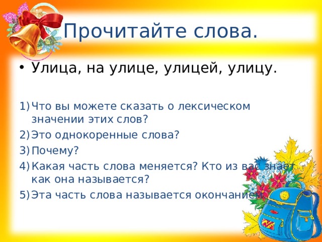 Прочитайте слова. Улица, на улице, улицей, улицу.  Что вы можете сказать о лексическом значении этих слов? Это однокоренные слова? Почему? Какая часть слова меняется? Кто из вас знает как она называется? Эта часть слова называется окончанием. 