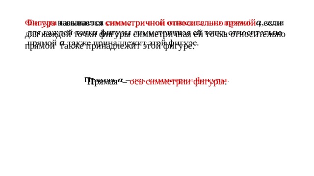 Фигура называется симметричной относительно прямой , если для каждой точки фигуры симметричная ей точка относительно прямой также принадлежит этой фигуре.   Прямая –  ось симметрии фигуры .  