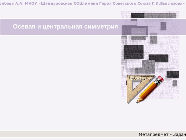 Ястребова А.А. МКОУ «Шайдуровская СОШ имени Героя Советского Союза Г.И.Выглазова» Осевая и центральная симметрия Метапредмет – Задача