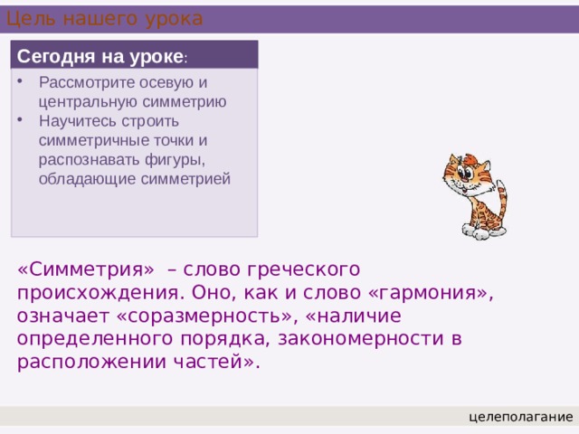 Цель нашего урока Сегодня на уроке : Рассмотрите осевую и центральную симметрию Научитесь строить симметричные точки и распознавать фигуры, обладающие симметрией «Симметрия» – слово греческого происхождения. Оно, как и слово «гармония», означает «соразмерность», «наличие определенного порядка, закономерности в расположении частей».  целеполагание