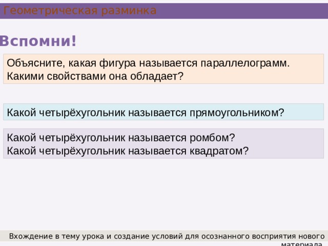 Геометрическая разминка Вспомни! Объясните, какая фигура называется параллелограмм. Какими свойствами она обладает? Какой четырёхугольник называется прямоугольником? Какой четырёхугольник называется ромбом? Какой четырёхугольник называется квадратом? Вхождение в тему урока и создание условий для осознанного восприятия нового материала.