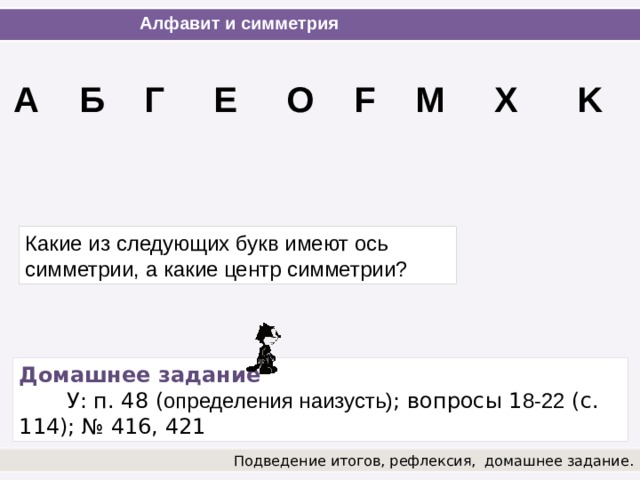 Алфавит и симметрия А Б Г Е О F M X K Какие из следующих букв имеют ось симметрии, а какие центр симметрии? Домашнее задание   У: п. 48 ( определения наизусть) ; вопросы 1 8-22 (с. 114); № 416, 421 Подведение итогов, рефлексия,  домашнее задание.