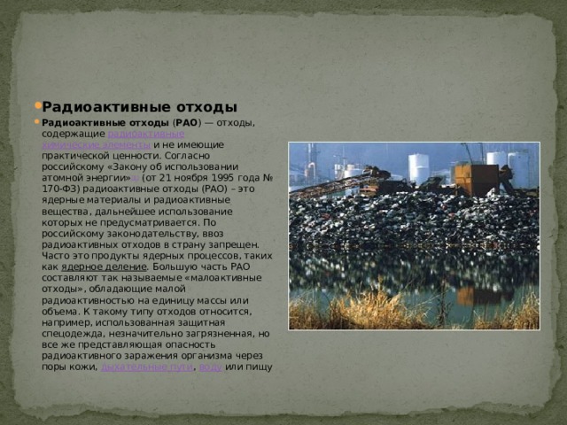 Радиоактивные отходы Радиоактивные отходы ( РАО ) — отходы, содержащие радиоактивные  химические элементы и не имеющие практической ценности. Согласно российскому «Закону об использовании атомной энергии» [1] (от 21 ноября 1995 года № 170-ФЗ) радиоактивные отходы (РАО) – это ядерные материалы и радиоактивные вещества, дальнейшее использование которых не предусматривается. По российскому законодательству, ввоз радиоактивных отходов в страну запрещен. Часто это продукты ядерных процессов, таких как ядерное деление . Большую часть РАО составляют так называемые «малоактивные отходы», обладающие малой радиоактивностью на единицу массы или объема. К такому типу отходов относится, например, использованная защитная спецодежда, незначительно загрязненная, но все же представляющая опасность радиоактивного заражения организма через поры кожи, дыхательные пути , воду или пищу 