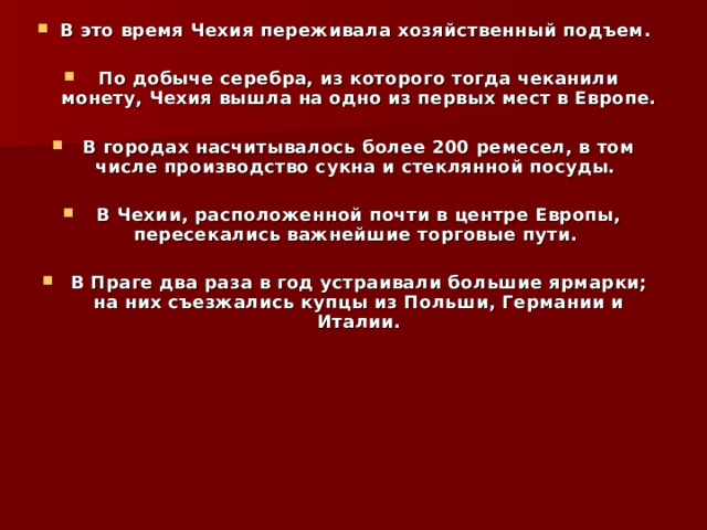 В это время Чехия переживала хозяйственный подъем.  По добыче серебра, из которого тогда чеканили монету, Чехия вышла на одно из первых мест в Европе.  В городах насчитывалось более 200 ремесел, в том числе производство сукна и стеклянной посуды.  В Чехии, расположенной почти в центре Европы, пересекались важнейшие торговые пути.  В Праге два раза в год устраивали большие ярмарки; на них съезжались купцы из Польши, Германии и Италии.   
