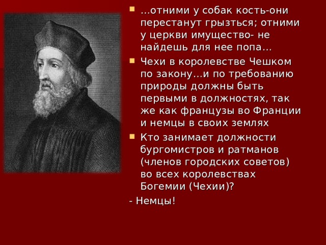 … отними у собак кость-они перестанут грызться; отними у церкви имущество- не найдешь для нее попа… Чехи в королевстве Чешком по закону…и по требованию природы должны быть первыми в должностях, так же как французы во Франции и немцы в своих землях Кто занимает должности бургомистров и ратманов (членов городских советов) во всех королевствах Богемии (Чехии)? - Немцы! 