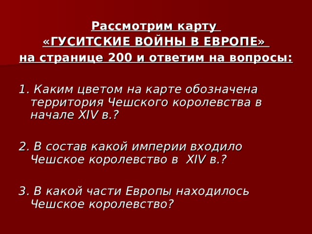 Рассмотрим карту «ГУСИТСКИЕ ВОЙНЫ В ЕВРОПЕ» на странице 200 и ответим на вопросы:  1. Каким цветом на карте обозначена территория Чешского королевства в начале XIV в.?  2. В состав какой империи входило Чешское королевство в XIV в.?  3. В какой части Европы находилось Чешское королевство? 