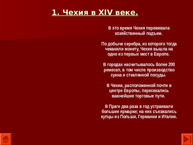1. Чехия в XIV веке.  В это время Чехия переживала хозяйственный подъем.  По добыче серебра, из которого тогда чеканили монету, Чехия вышла на одно из первых мест в Европе.  В городах насчитывалось более 200 ремесел, в том числе производство сукна и стеклянной посуды.  В Чехии, расположенной почти в центре Европы, пересекались важнейшие торговые пути.  В Праге два раза в год устраивали большие ярмарки; на них съезжались купцы из Польши, Германии и Италии.  