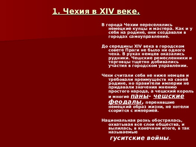 1. Чехия в XIV веке.  В города Чехии переселялись немецкие купцы и мастера. Как и у себя на родине, они создавали в городах самоуправление.  До середины XIV века в городском совете Праги не было ни одного чеха. В руках немцев оказались рудники. Чешские ремесленники и торговцы тщетно добивались участия в городском управлении.  Чехи считали себя не ниже немцев и требовали преимуществ на своей родине, но правители империи не придавали значения мнению простого народа, а чешский король и многие паны - чешские феодалы , перенявшие немецкий образ жизни, не хотели ссорится с империей.  Национальная рознь обострялась, охватывая все слои общества, и вылилась, в конечном итоге, в так называемые  гуситские войны .  
