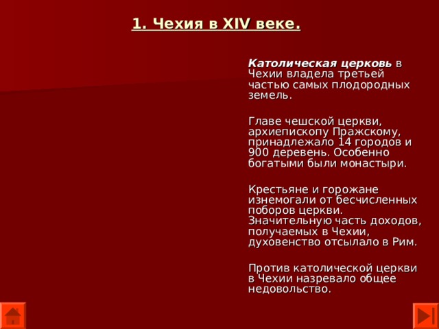 1. Чехия в XIV веке.  Католическая церковь в Чехии владела третьей частью самых плодородных земель. Главе чешской церкви, архиепископу Пражскому, принадлежало 14 городов и 900 деревень. Особенно богатыми были монастыри. Крестьяне и горожане изнемогали от бесчисленных поборов церкви. Значительную часть доходов, получаемых в Чехии, духовенство отсылало в Рим. Против католической церкви в Чехии назревало общее недовольство. 